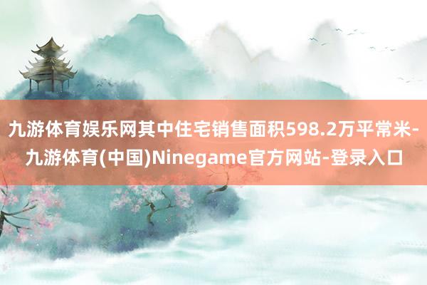 九游体育娱乐网其中住宅销售面积598.2万平常米-九游体育(中国)Ninegame官方网站-登录入口