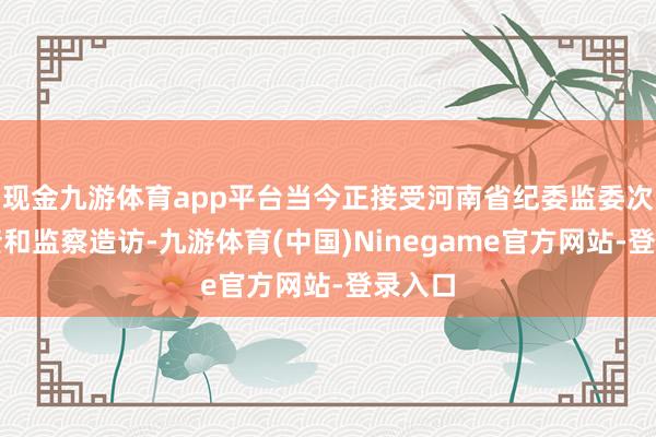 现金九游体育app平台当今正接受河南省纪委监委次第审查和监察造访-九游体育(中国)Ninegame官方网站-登录入口