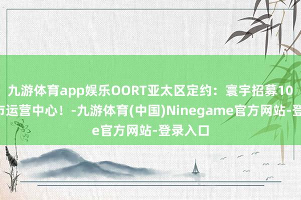 九游体育app娱乐OORT亚太区定约：寰宇招募100个城市运营中心！-九游体育(中国)Ninegame官方网站-登录入口