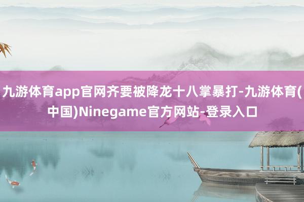 九游体育app官网齐要被降龙十八掌暴打-九游体育(中国)Ninegame官方网站-登录入口