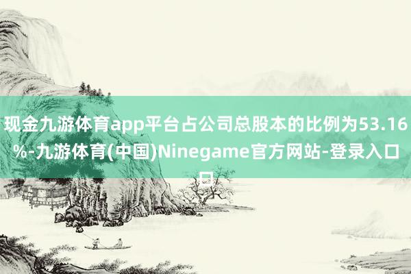 现金九游体育app平台占公司总股本的比例为53.16%-九游体育(中国)Ninegame官方网站-登录入口