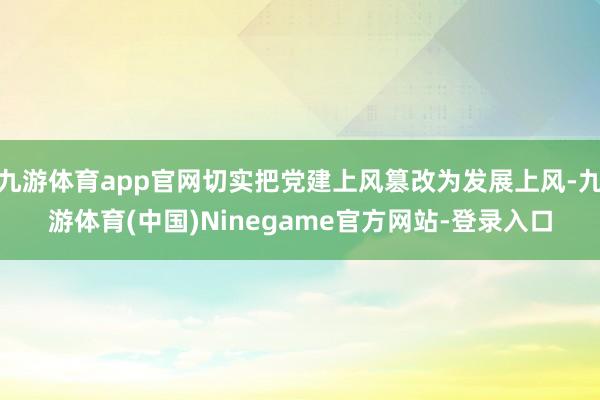 九游体育app官网切实把党建上风篡改为发展上风-九游体育(中国)Ninegame官方网站-登录入口