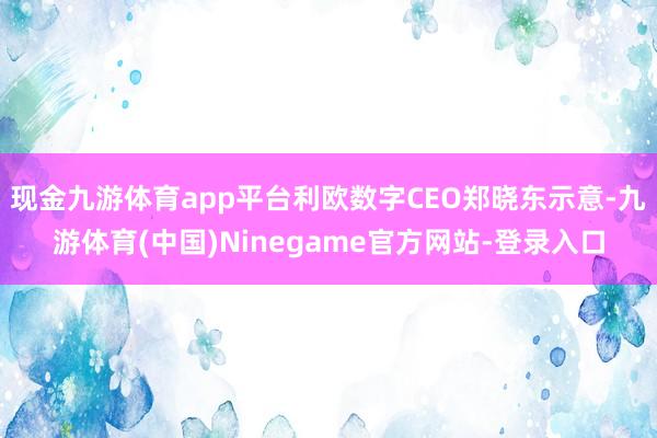 现金九游体育app平台利欧数字CEO郑晓东示意-九游体育(中国)Ninegame官方网站-登录入口