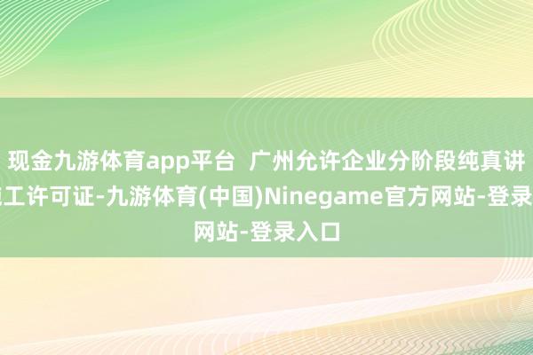 现金九游体育app平台  广州允许企业分阶段纯真讲演施工许可证-九游体育(中国)Ninegame官方网站-登录入口