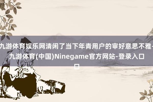 九游体育娱乐网清闲了当下年青用户的审好意思不雅-九游体育(中国)Ninegame官方网站-登录入口