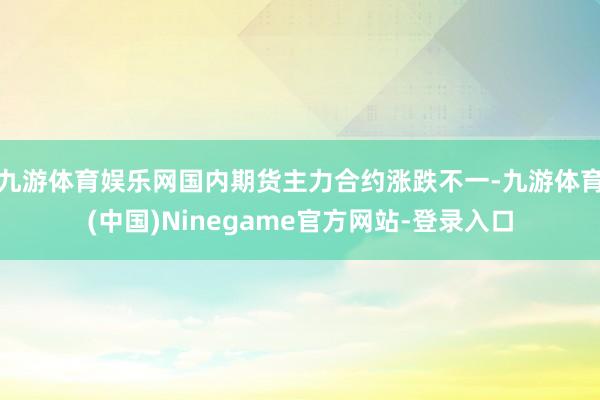 九游体育娱乐网国内期货主力合约涨跌不一-九游体育(中国)Ninegame官方网站-登录入口