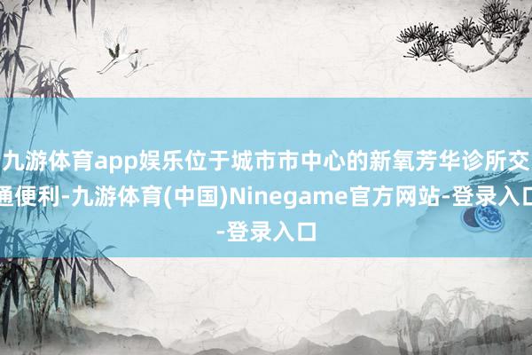 九游体育app娱乐位于城市市中心的新氧芳华诊所交通便利-九游体育(中国)Ninegame官方网站-登录入口