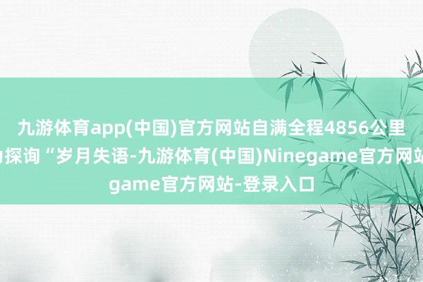 九游体育app(中国)官方网站自满全程4856公里；自满七为探询“岁月失语-九游体育(中国)Ninegame官方网站-登录入口