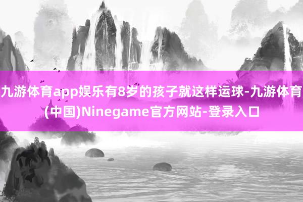 九游体育app娱乐有8岁的孩子就这样运球-九游体育(中国)Ninegame官方网站-登录入口