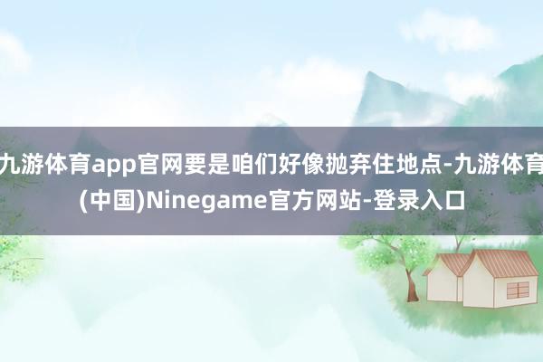 九游体育app官网要是咱们好像抛弃住地点-九游体育(中国)Ninegame官方网站-登录入口