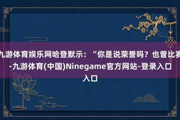 九游体育娱乐网哈登默示：“你是说荣誉吗？也曾比赛-九游体育(中国)Ninegame官方网站-登录入口