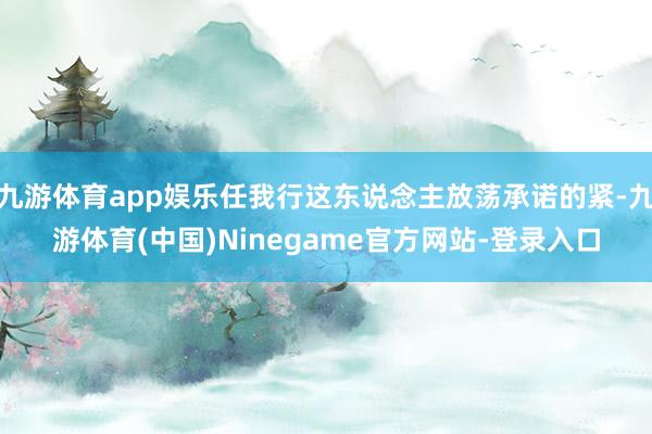 九游体育app娱乐任我行这东说念主放荡承诺的紧-九游体育(中国)Ninegame官方网站-登录入口