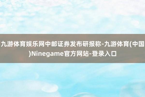 九游体育娱乐网　　中邮证券发布研报称-九游体育(中国)Ninegame官方网站-登录入口