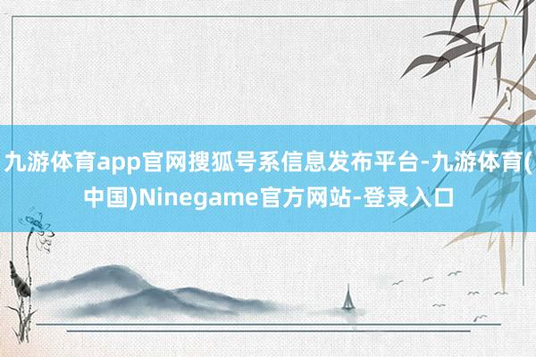 九游体育app官网搜狐号系信息发布平台-九游体育(中国)Ninegame官方网站-登录入口