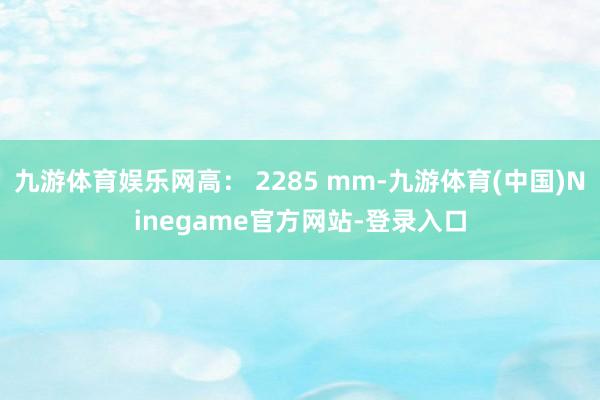 九游体育娱乐网高： 2285 mm-九游体育(中国)Ninegame官方网站-登录入口