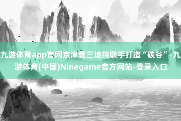 九游体育app官网京津冀三地将联手打造“碳谷”-九游体育(中国)Ninegame官方网站-登录入口