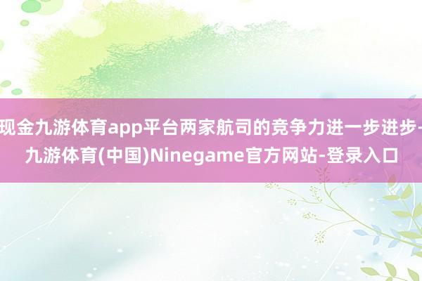 现金九游体育app平台两家航司的竞争力进一步进步-九游体育(中国)Ninegame官方网站-登录入口