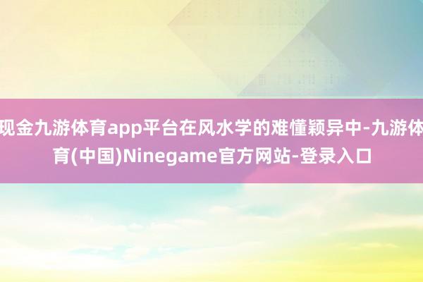 现金九游体育app平台在风水学的难懂颖异中-九游体育(中国)Ninegame官方网站-登录入口