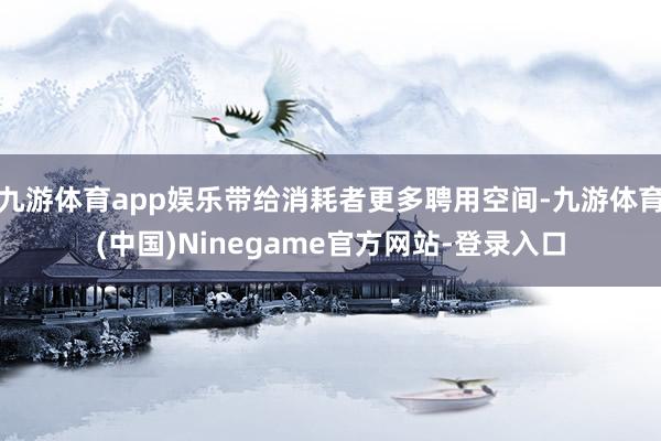 九游体育app娱乐带给消耗者更多聘用空间-九游体育(中国)Ninegame官方网站-登录入口