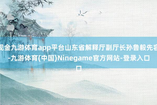 现金九游体育app平台山东省解释厅副厅长孙鲁毅先容-九游体育(中国)Ninegame官方网站-登录入口