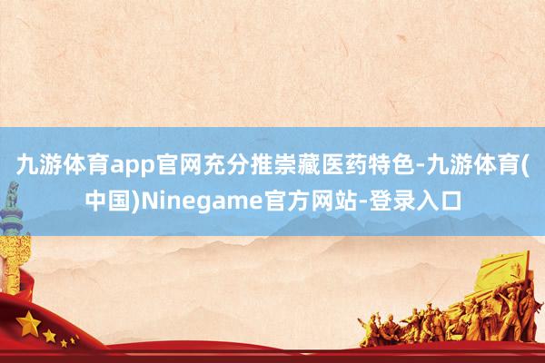 九游体育app官网　　充分推崇藏医药特色-九游体育(中国)Ninegame官方网站-登录入口