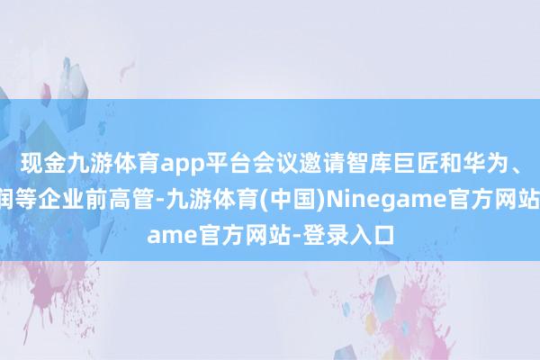 现金九游体育app平台　　会议邀请智库巨匠和华为、中兴、华润等企业前高管-九游体育(中国)Ninegame官方网站-登录入口