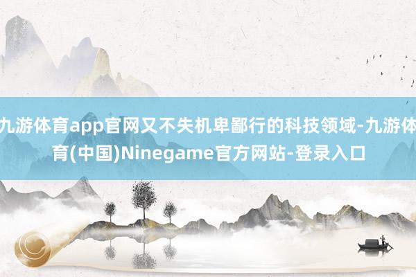 九游体育app官网又不失机卑鄙行的科技领域-九游体育(中国)Ninegame官方网站-登录入口