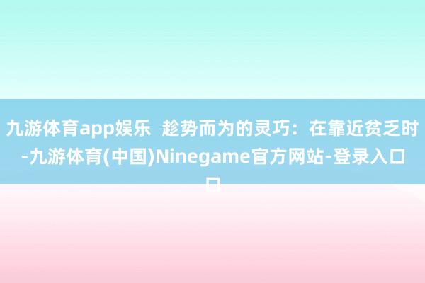 九游体育app娱乐  趁势而为的灵巧：在靠近贫乏时-九游体育(中国)Ninegame官方网站-登录入口