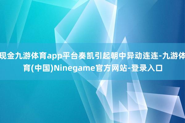 现金九游体育app平台奏凯引起朝中异动连连-九游体育(中国)Ninegame官方网站-登录入口