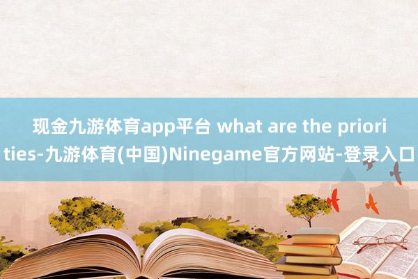 现金九游体育app平台 what are the priorities-九游体育(中国)Ninegame官方网站-登录入口