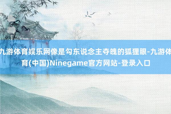 九游体育娱乐网像是勾东说念主夺魄的狐狸眼-九游体育(中国)Ninegame官方网站-登录入口