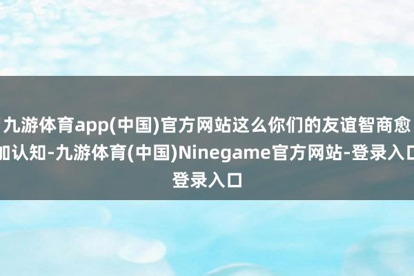 九游体育app(中国)官方网站这么你们的友谊智商愈加认知-九游体育(中国)Ninegame官方网站-登录入口