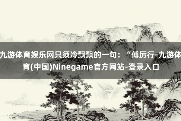 九游体育娱乐网只须冷飘飘的一句：“傅厉行-九游体育(中国)Ninegame官方网站-登录入口