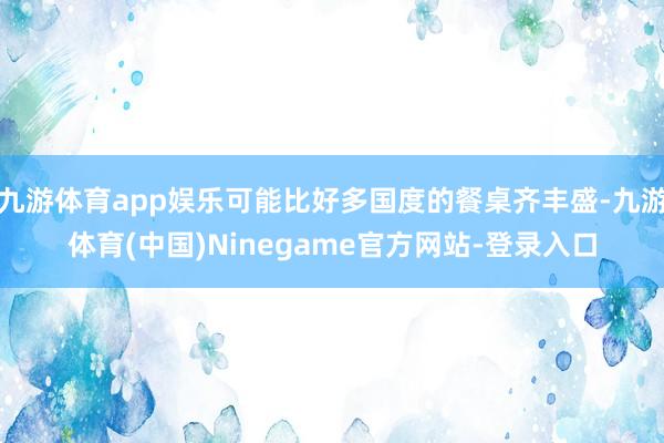 九游体育app娱乐可能比好多国度的餐桌齐丰盛-九游体育(中国)Ninegame官方网站-登录入口