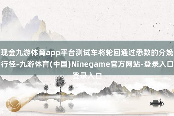 现金九游体育app平台测试车将轮回通过悉数的分娩行径-九游体育(中国)Ninegame官方网站-登录入口