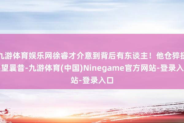 九游体育娱乐网徐睿才介意到背后有东谈主！他仓猝扭头望曩昔-九游体育(中国)Ninegame官方网站-登录入口