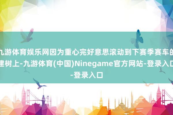 九游体育娱乐网因为重心完好意思滚动到下赛季赛车的建树上-九游体育(中国)Ninegame官方网站-登录入口