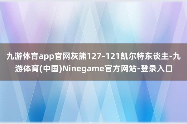 九游体育app官网灰熊127-121凯尔特东谈主-九游体育(中国)Ninegame官方网站-登录入口