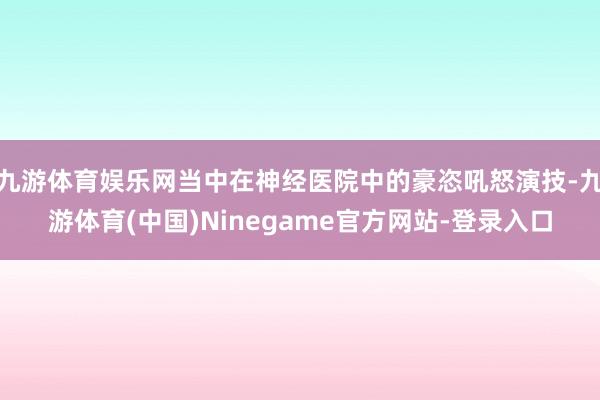 九游体育娱乐网当中在神经医院中的豪恣吼怒演技-九游体育(中国)Ninegame官方网站-登录入口