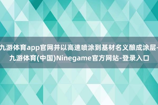 九游体育app官网并以高速喷涂到基材名义酿成涂层-九游体育(中国)Ninegame官方网站-登录入口