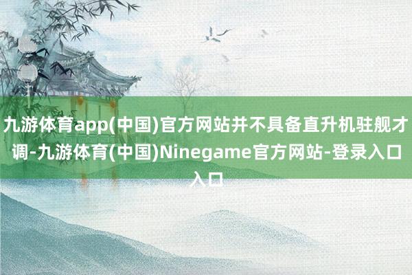 九游体育app(中国)官方网站并不具备直升机驻舰才调-九游体育(中国)Ninegame官方网站-登录入口