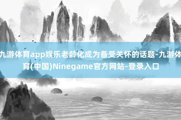 九游体育app娱乐老龄化成为备受关怀的话题-九游体育(中国)Ninegame官方网站-登录入口