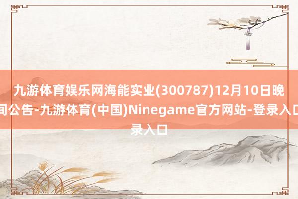 九游体育娱乐网海能实业(300787)12月10日晚间公告-九游体育(中国)Ninegame官方网站-登录入口