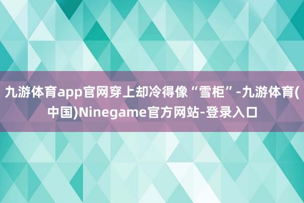 九游体育app官网穿上却冷得像“雪柜”-九游体育(中国)Ninegame官方网站-登录入口