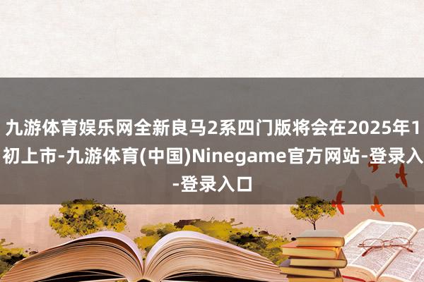 九游体育娱乐网全新良马2系四门版将会在2025年1月初上市-九游体育(中国)Ninegame官方网站-登录入口