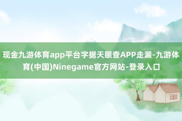 现金九游体育app平台字据天眼查APP走漏-九游体育(中国)Ninegame官方网站-登录入口