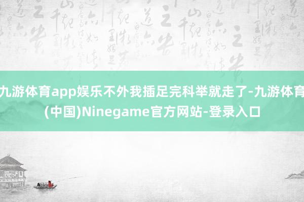 九游体育app娱乐不外我插足完科举就走了-九游体育(中国)Ninegame官方网站-登录入口