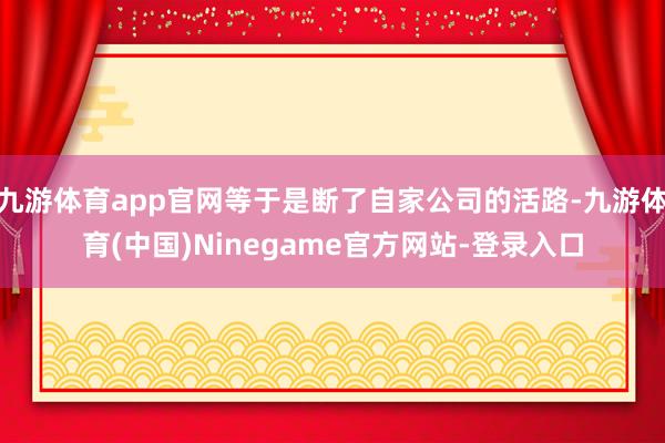 九游体育app官网等于是断了自家公司的活路-九游体育(中国)Ninegame官方网站-登录入口