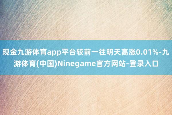 现金九游体育app平台较前一往明天高涨0.01%-九游体育(中国)Ninegame官方网站-登录入口