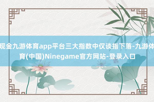 现金九游体育app平台三大指数中仅谈指下落-九游体育(中国)Ninegame官方网站-登录入口